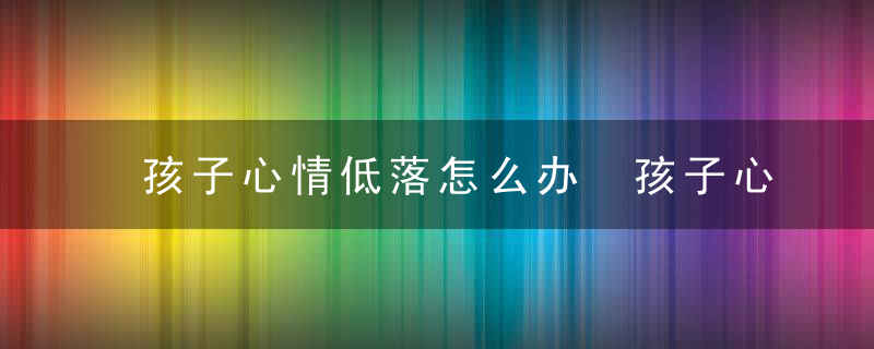 孩子心情低落怎么办 孩子心情低落怎么办经常有想发泄的征召